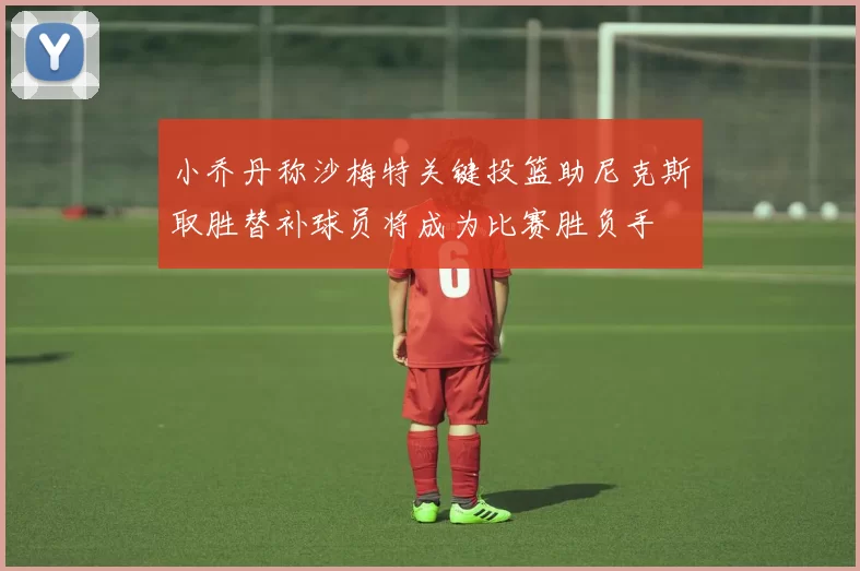 小乔丹称沙梅特关键投篮助尼克斯取胜替补球员将成为比赛胜负手