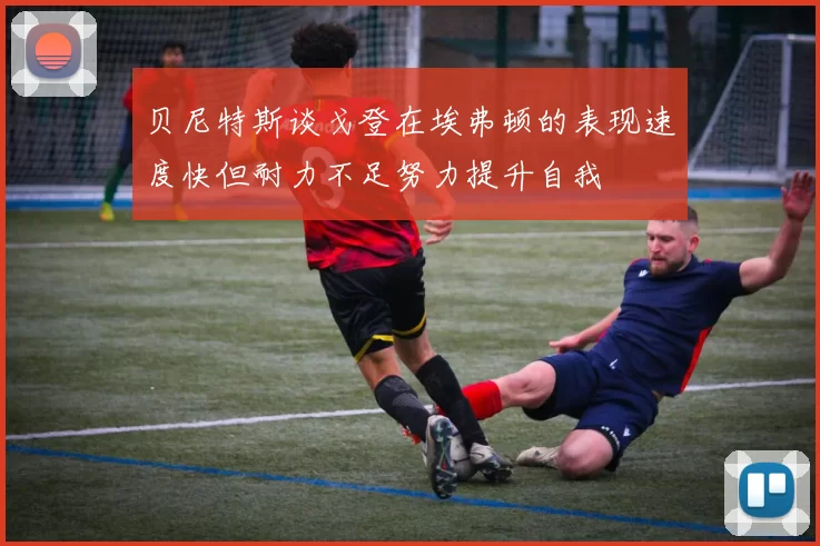 贝尼特斯谈戈登在埃弗顿的表现速度快但耐力不足努力提升自我