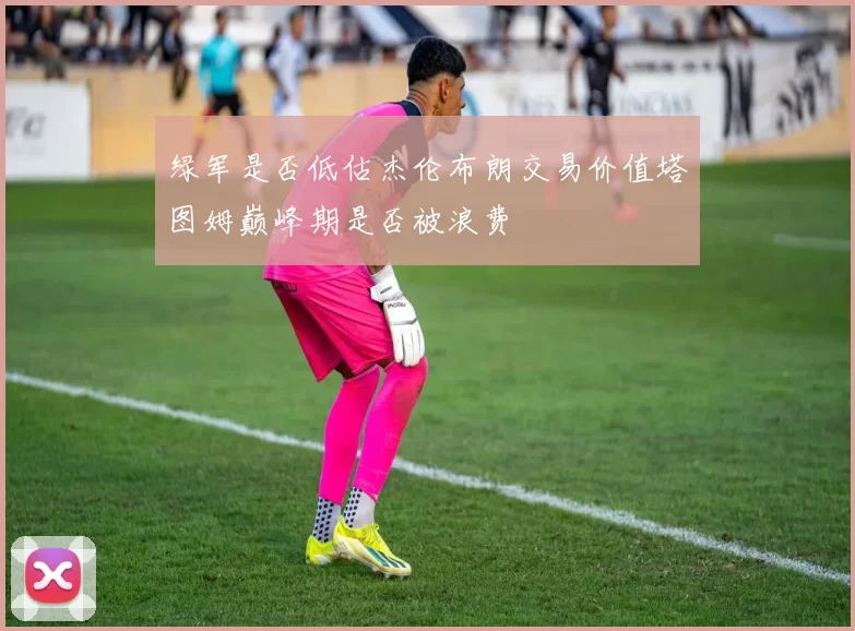 绿军是否低估杰伦布朗交易价值塔图姆巅峰期是否被浪费