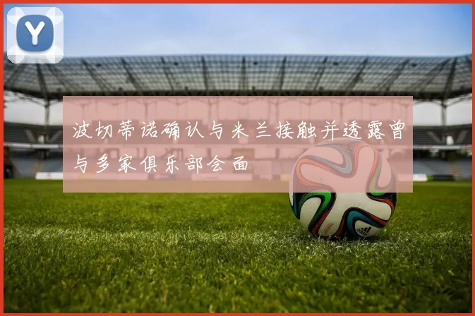 波切蒂诺确认与米兰接触并透露曾与多家俱乐部会面