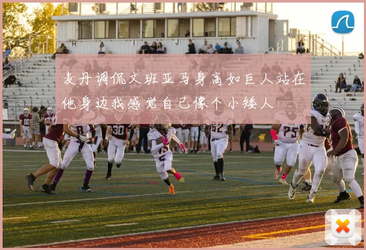 麦丹调侃文班亚马身高如巨人站在他身边我感觉自己像个小矮人