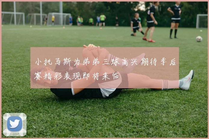 小托马斯为弟弟三球高兴期待季后赛精彩表现即将来临