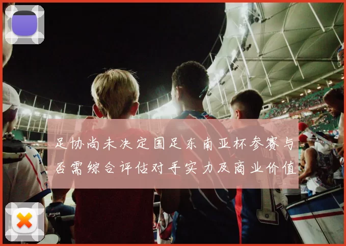 足协尚未决定国足东南亚杯参赛与否需综合评估对手实力及商业价值