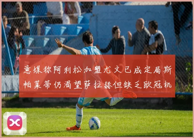 意媒称阿利松加盟尤文已成定局斯帕莱蒂仍渴望萨拉赫但缺乏欧冠机会