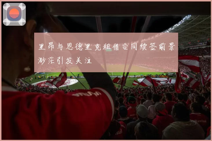 里昂与恩德里克租借合同续签前景渺茫引发关注