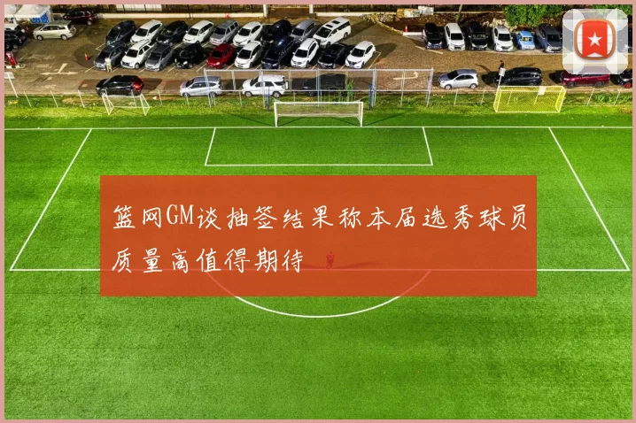 篮网GM谈抽签结果称本届选秀球员质量高值得期待