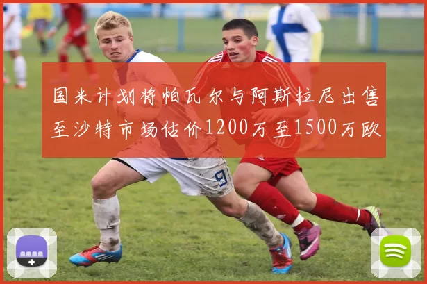国米计划将帕瓦尔与阿斯拉尼出售至沙特市场估价1200万至1500万欧元