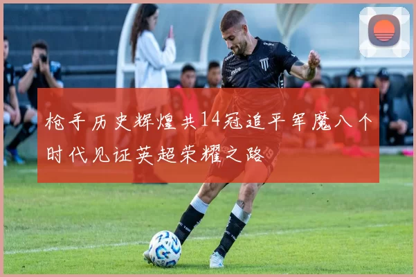 枪手历史辉煌共14冠追平军魔八个时代见证英超荣耀之路