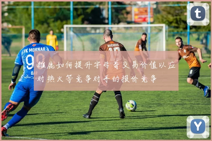 雄鹿如何提升字母哥交易价值以应对热火等竞争对手的报价竞争