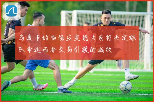 乌度卡的临场应变能力或将决定球队命运而非交易引援的成败