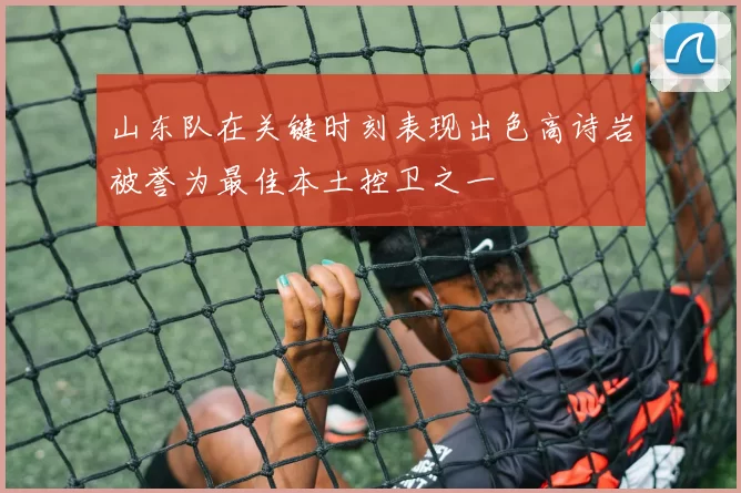山东队在关键时刻表现出色高诗岩被誉为最佳本土控卫之一