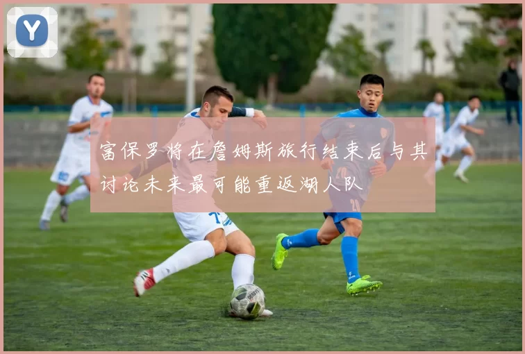 富保罗将在詹姆斯旅行结束后与其讨论未来最可能重返湖人队
