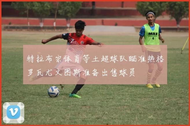 特拉布宗体育等土超球队瞄准热格罗瓦尤文图斯准备出售球员