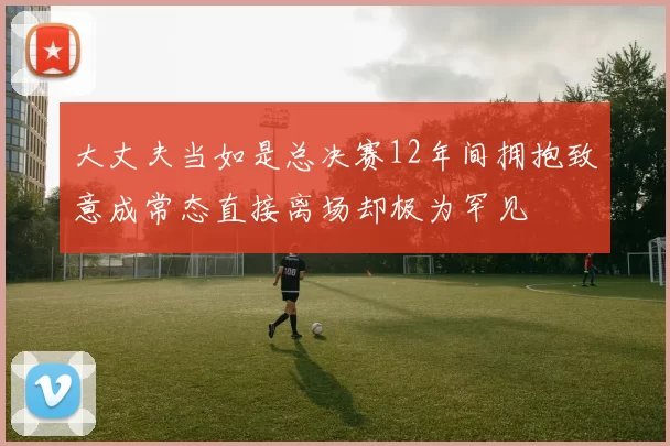 大丈夫当如是总决赛12年间拥抱致意成常态直接离场却极为罕见